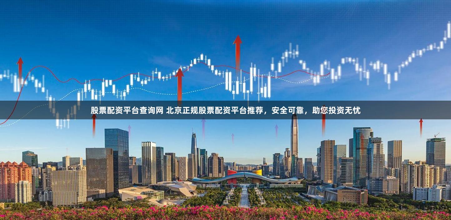 股票配资平台查询网 北京正规股票配资平台推荐，安全可靠，助您投资无忧