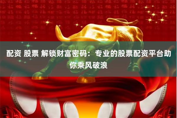 配资 股票 解锁财富密码：专业的股票配资平台助你乘风破浪