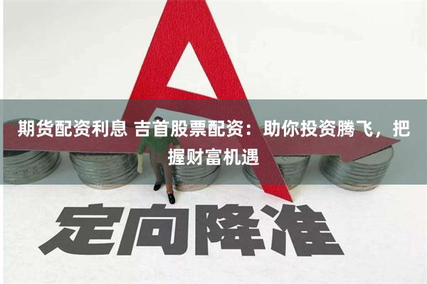 期货配资利息 吉首股票配资：助你投资腾飞，把握财富机遇