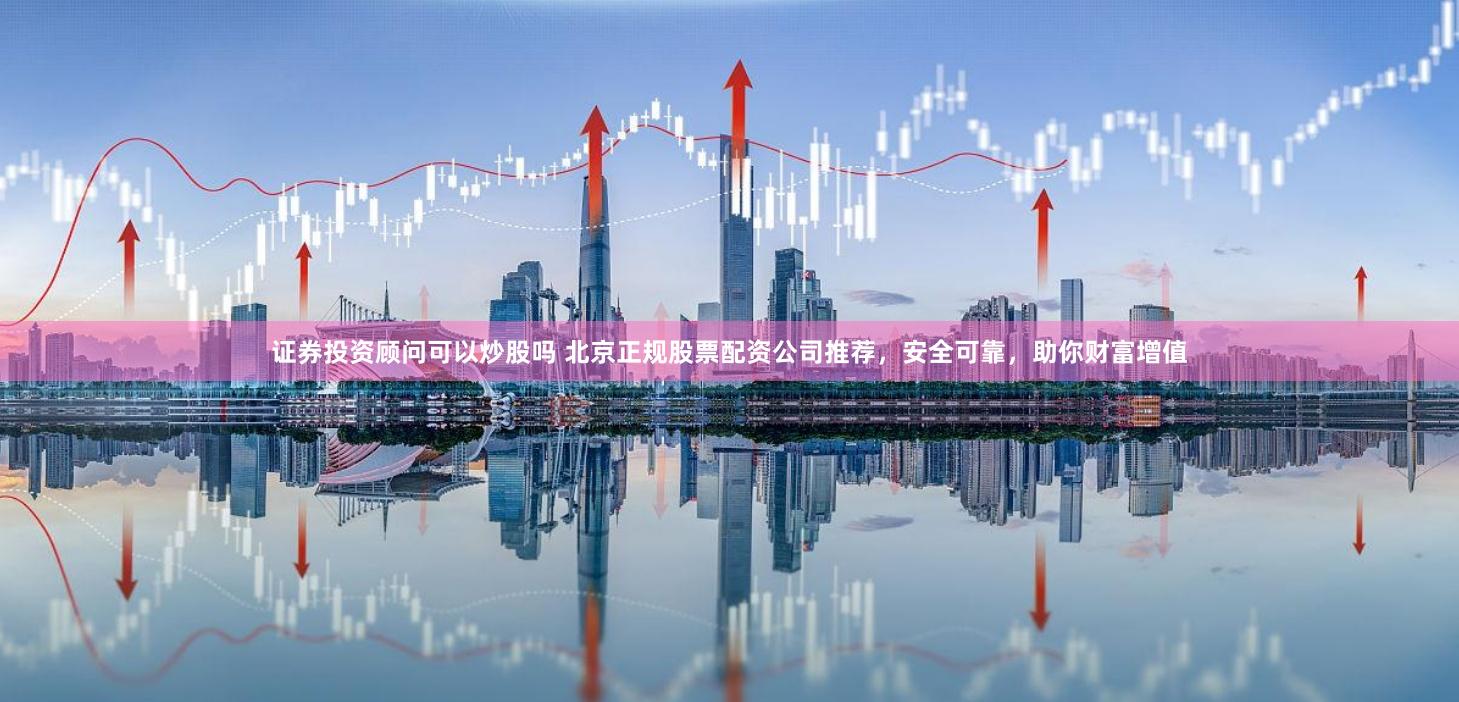 证券投资顾问可以炒股吗 北京正规股票配资公司推荐，安全可靠，助你财富增值