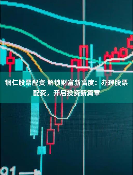 铜仁股票配资 解锁财富新高度：办理股票配资，开启投资新篇章