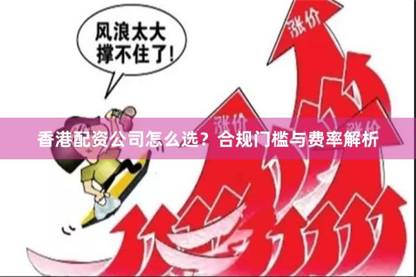 香港配资公司怎么选？合规门槛与费率解析